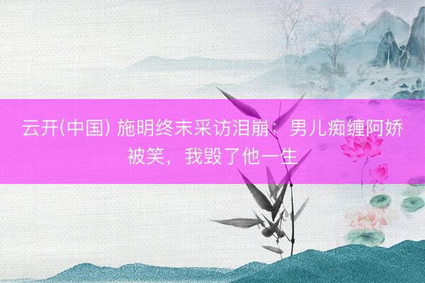 云开(中国) 施明终末采访泪崩：男儿痴缠阿娇被笑，我毁了他一生