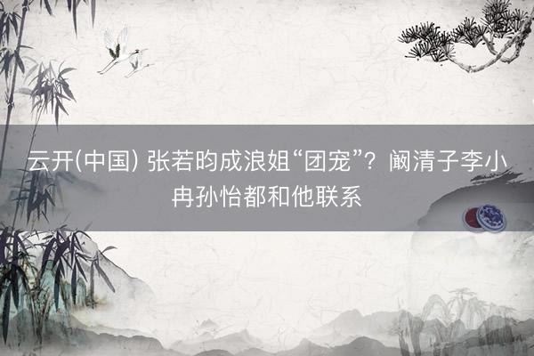 云开(中国) 张若昀成浪姐“团宠”？阚清子李小冉孙怡都和他联系