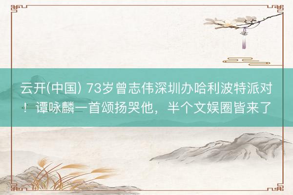 云开(中国) 73岁曾志伟深圳办哈利波特派对！谭咏麟一首颂扬哭他，半个文娱圈皆来了