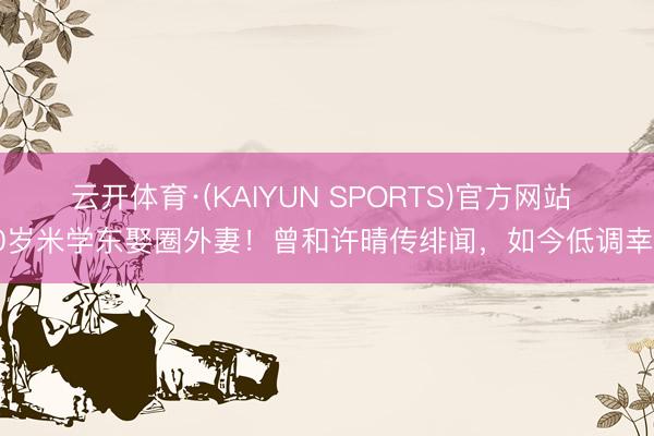 云开体育·(KAIYUN SPORTS)官方网站 60岁米学东娶圈外妻！曾和许晴传绯闻，如今低调幸福