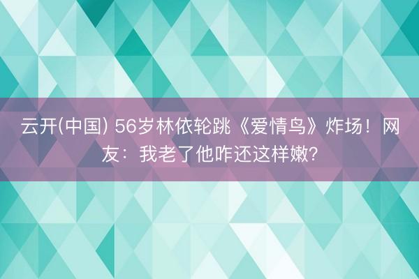 云开(中国) 56岁林依轮跳《爱情鸟》炸场！网友：我老了他咋还这样嫩？