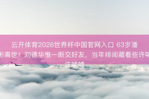 云开体育2026世界杯中国官网入口 63岁潘宏彬离世！刘德华惟一断交好友，当年绯闻藏着些许唏嘘