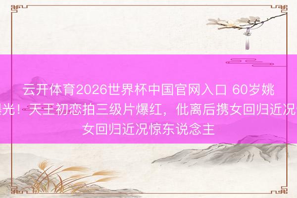 云开体育2026世界杯中国官网入口 60岁姚正菁近照曝光！天王初恋拍三级片爆红，仳离后携女回归近况惊东说念主