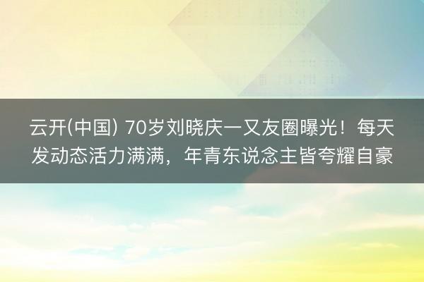 云开(中国) 70岁刘晓庆一又友圈曝光！每天发动态活力满满，年青东说念主皆夸耀自豪