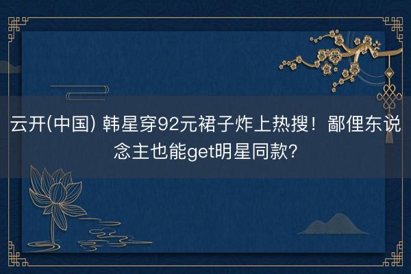 云开(中国) 韩星穿92元裙子炸上热搜！鄙俚东说念主也能get明星同款？