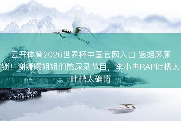 云开体育2026世界杯中国官网入口 浪姐茅厕门被锁！谢娜曝姐姐们憋尿录节目，李小冉RAP吐槽太确凿
