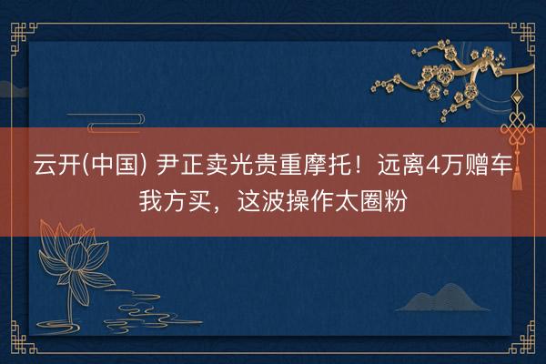 云开(中国) 尹正卖光贵重摩托！远离4万赠车我方买，这波操作太圈粉