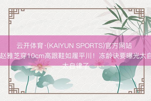 云开体育·(KAIYUN SPORTS)官方网站 72岁赵雅芝穿10cm高跟鞋如履平川！冻龄诀要曝光太自律了