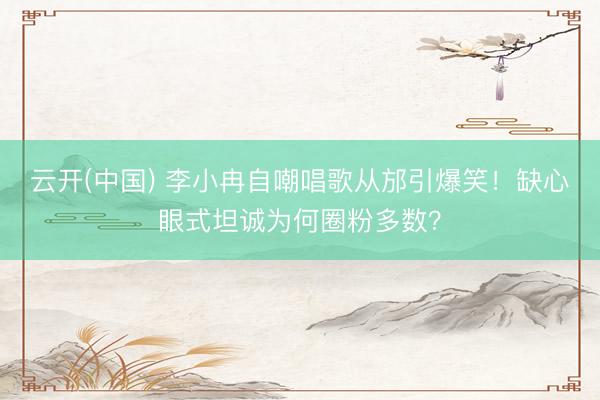 云开(中国) 李小冉自嘲唱歌从邡引爆笑！缺心眼式坦诚为何圈粉多数？