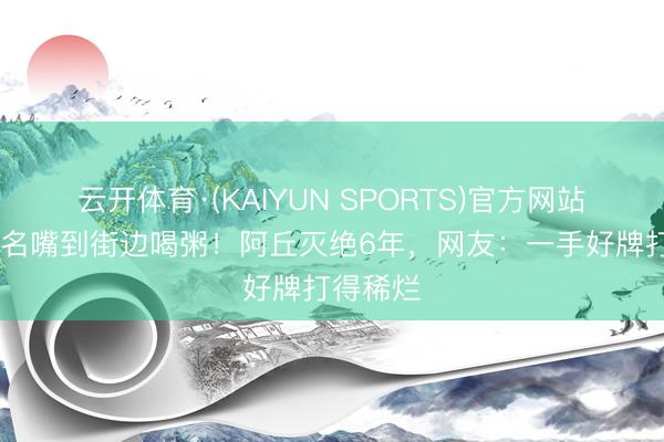 云开体育·(KAIYUN SPORTS)官方网站 从央视名嘴到街边喝粥！阿丘灭绝6年，网友：一手好牌打得稀烂