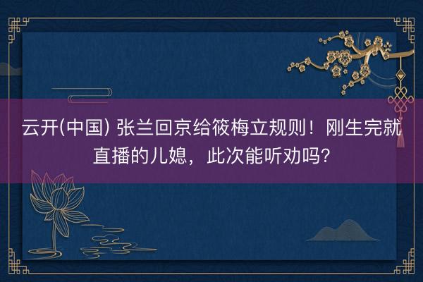 云开(中国) 张兰回京给筱梅立规则！刚生完就直播的儿媳，此次能听劝吗？