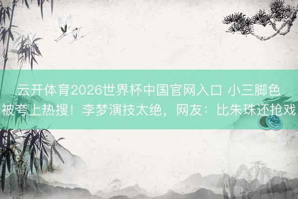 云开体育2026世界杯中国官网入口 小三脚色被夸上热搜！李梦演技太绝，网友：比朱珠还抢戏