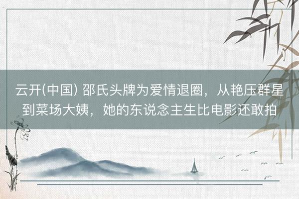 云开(中国) 邵氏头牌为爱情退圈，从艳压群星到菜场大姨，她的东说念主生比电影还敢拍