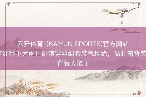 云开体育·(KAIYUN SPORTS)官方网站 北影节红毯下大雨！舒淇穿丝绸套装气场绝，高叶露背装太敢了