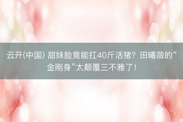 云开(中国) 甜妹脸竟能扛40斤活猪？田曦薇的“金刚身”太颠覆三不雅了！