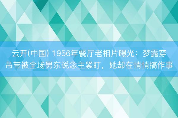云开(中国) 1956年餐厅老相片曝光：梦露穿吊带被全场男东说念主紧盯，她却在悄悄搞作事