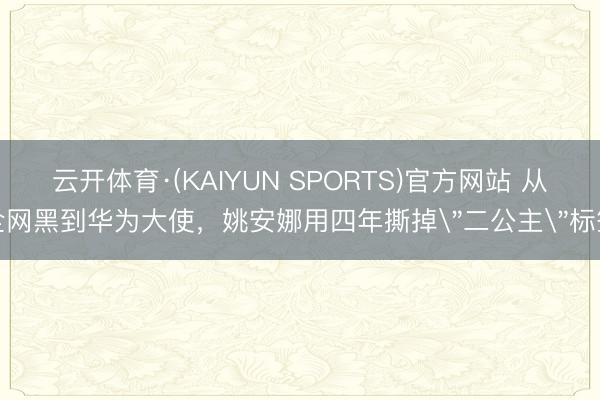云开体育·(KAIYUN SPORTS)官方网站 从全网黑到华为大使，姚安娜用四年撕掉＂二公主＂标签