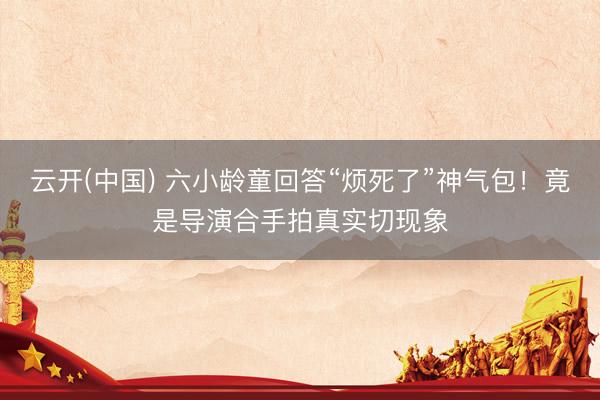 云开(中国) 六小龄童回答“烦死了”神气包！竟是导演合手拍真实切现象