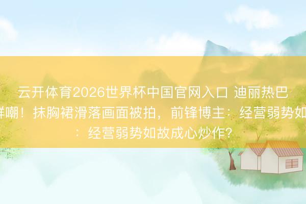 云开体育2026世界杯中国官网入口 迪丽热巴红毯捂胸引群嘲！抹胸裙滑落画面被拍，前锋博主：经营弱势如故成心炒作？