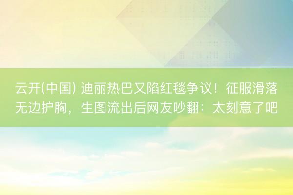 云开(中国) 迪丽热巴又陷红毯争议！征服滑落无边护胸，生图流出后网友吵翻：太刻意了吧