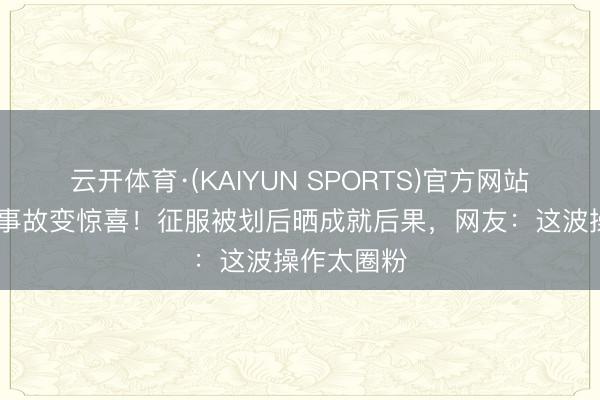 云开体育·(KAIYUN SPORTS)官方网站 倪虹洁把事故变惊喜！征服被划后晒成就后果，网友：这波操作太圈粉
