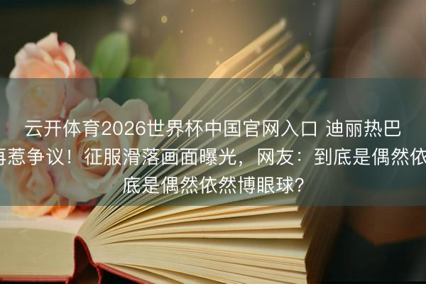 云开体育2026世界杯中国官网入口 迪丽热巴红毯造型再惹争议！征服滑落画面曝光，网友：到底是偶然依然博眼球？