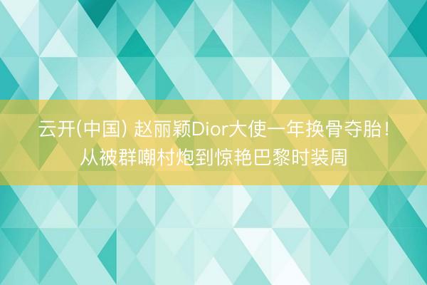 云开(中国) 赵丽颖Dior大使一年换骨夺胎！从被群嘲村炮到惊艳巴黎时装周