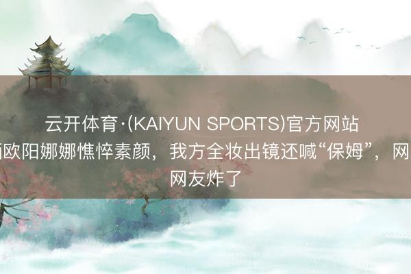 云开体育·(KAIYUN SPORTS)官方网站 亲姐晒欧阳娜娜憔悴素颜，我方全妆出镜还喊“保姆”，网友炸了