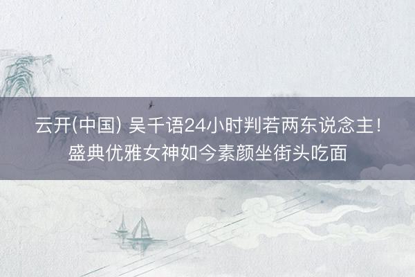 云开(中国) 吴千语24小时判若两东说念主！盛典优雅女神如今素颜坐街头吃面
