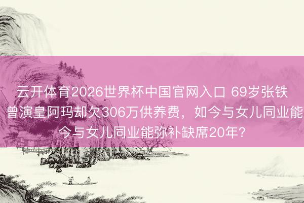 云开体育2026世界杯中国官网入口 69岁张铁林英国被偶遇！曾演皇阿玛却欠306万供养费，如今与女儿同业能弥补缺席20年？
