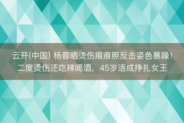 云开(中国) 杨蓉晒烫伤痕痕照反击姿色暴躁！二度烫伤还吃辣喝酒，45岁活成挣扎女王