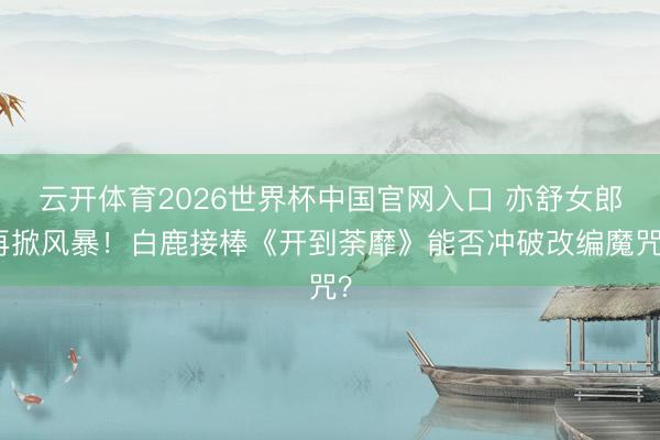 云开体育2026世界杯中国官网入口 亦舒女郎再掀风暴！白鹿接棒《开到荼靡》能否冲破改编魔咒？
