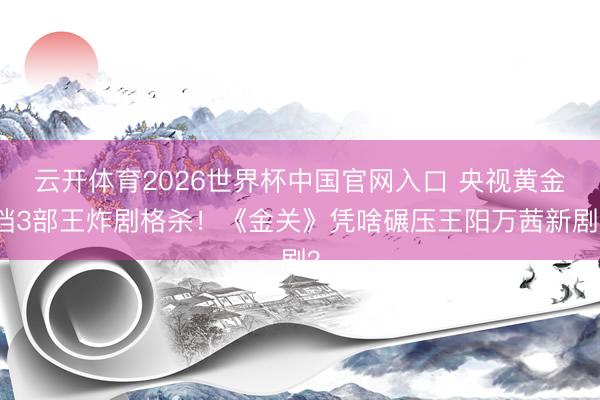 云开体育2026世界杯中国官网入口 央视黄金档3部王炸剧格杀！《金关》凭啥碾压王阳万茜新剧？