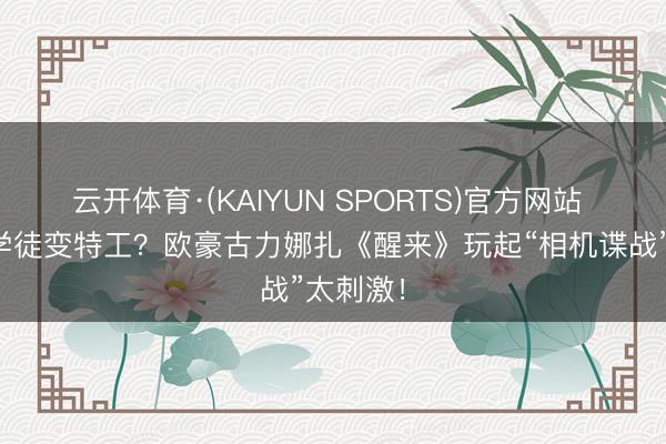 云开体育·(KAIYUN SPORTS)官方网站 影相馆学徒变特工？欧豪古力娜扎《醒来》玩起“相机谍战”太刺激！
