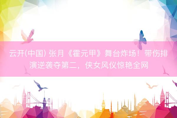 云开(中国) 张月《霍元甲》舞台炸场！带伤排演逆袭夺第二，侠