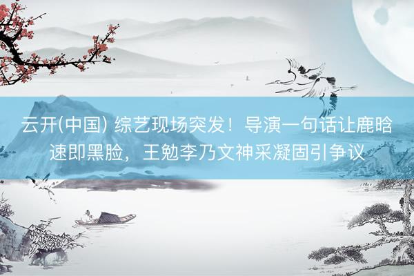 云开(中国) 综艺现场突发！导演一句话让鹿晗速即黑脸，王勉李乃文神采凝固引争议