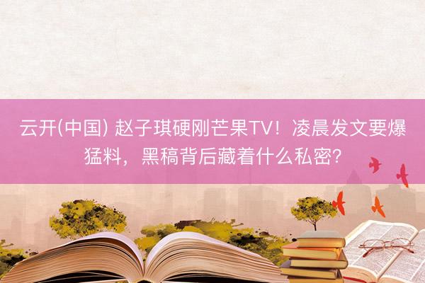 云开(中国) 赵子琪硬刚芒果TV！凌晨发文要爆猛料，黑稿背后藏着什么私密？