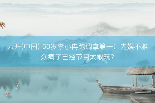 云开(中国) 50岁李小冉跑调拿第一！内娱不雅众疯了已经节目太敢玩？