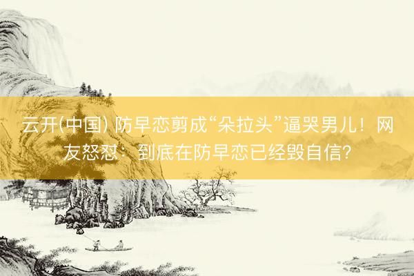 云开(中国) 防早恋剪成“朵拉头”逼哭男儿！网友怒怼：到底在防早恋已经毁自信？