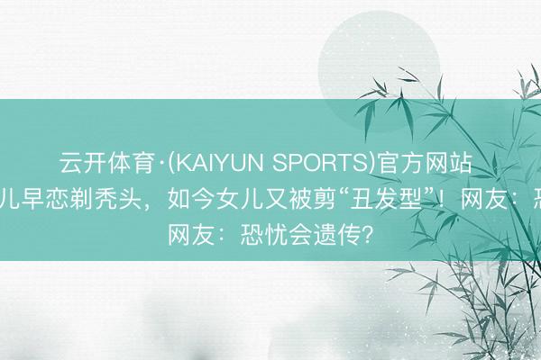 云开体育·(KAIYUN SPORTS)官方网站 爸爸为防女儿早恋剃秃头，如今女儿又被剪“丑发型”！网友：恐忧会遗传？