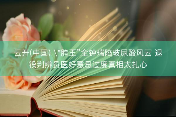 云开(中国) ＂胯王”全钟瑞陷玻尿酸风云 退役判辨员医好意思过度真相太扎心