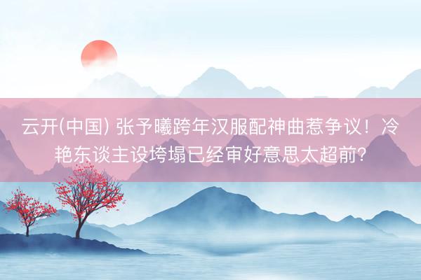 云开(中国) 张予曦跨年汉服配神曲惹争议！冷艳东谈主设垮塌已经审好意思太超前？