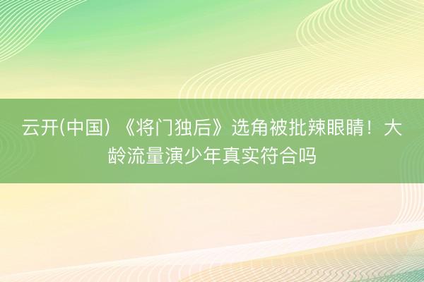 云开(中国) 《将门独后》选角被批辣眼睛！大龄流量演少年真实符合吗