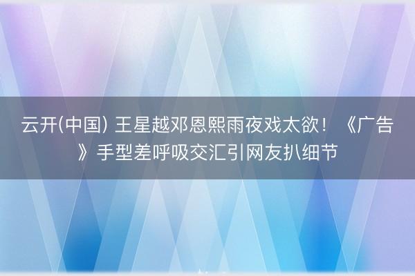 云开(中国) 王星越邓恩熙雨夜戏太欲！《广告》手型差呼吸交汇引网友扒细节