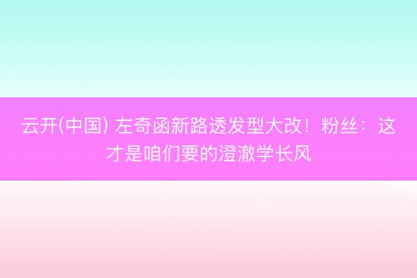 云开(中国) 左奇函新路透发型大改！粉丝：这才是咱们要的澄澈学长风