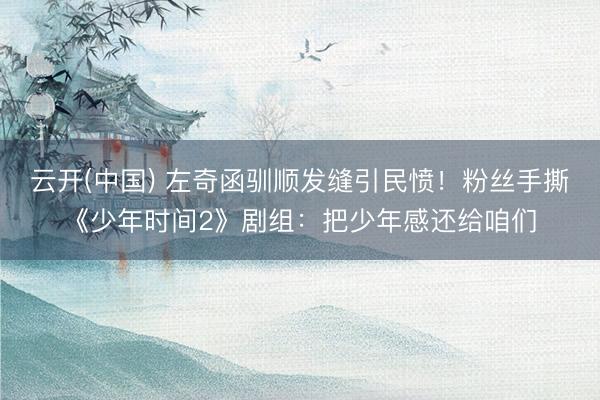 云开(中国) 左奇函驯顺发缝引民愤！粉丝手撕《少年时间2》剧组：把少年感还给咱们