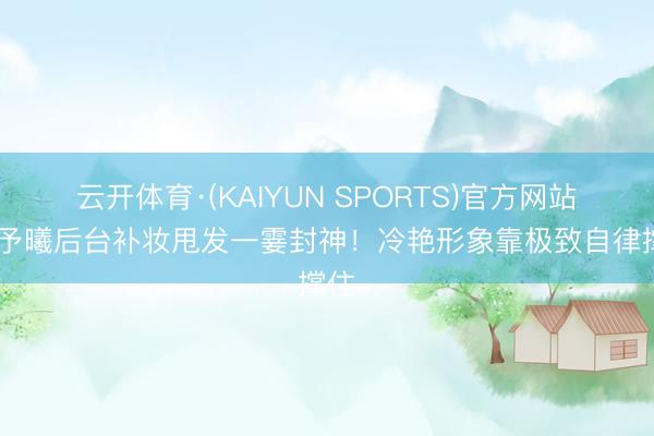 云开体育·(KAIYUN SPORTS)官方网站 张予曦后台补妆甩发一霎封神！冷艳形象靠极致自律撑住