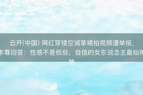 云开(中国) 网红穿镂空诚挚裙拍视频遭举报，本尊回答：性感不是低俗，自信的女东说念主最灿艳