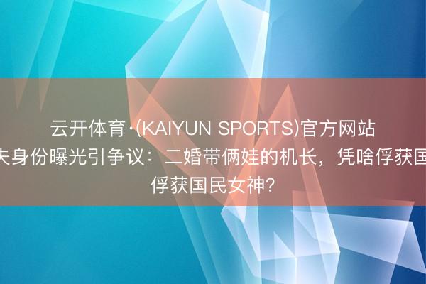 云开体育·(KAIYUN SPORTS)官方网站 瞿颖丈夫身份曝光引争议：二婚带俩娃的机长，凭啥俘获国民女神？