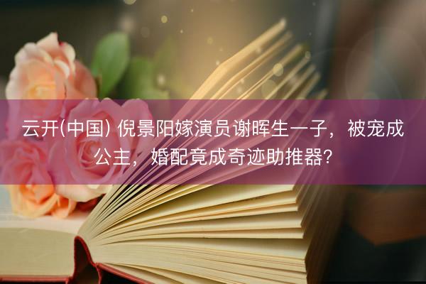 云开(中国) 倪景阳嫁演员谢晖生一子，被宠成公主，婚配竟成奇迹助推器？